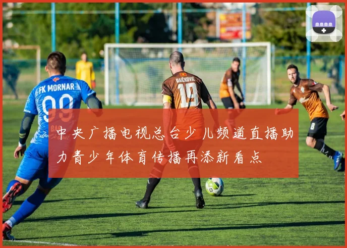中央广播电视总台少儿频道直播助力青少年体育传播再添新看点