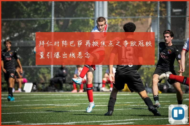 拜仁对阵巴萨再掀焦点之争欧冠较量引爆出线悬念