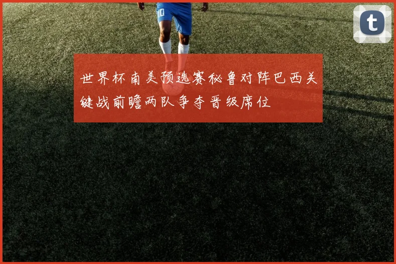 世界杯南美预选赛秘鲁对阵巴西关键战前瞻两队争夺晋级席位