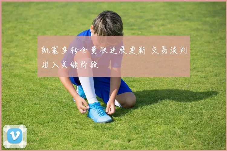 凯塞多转会曼联进展更新 交易谈判进入关键阶段