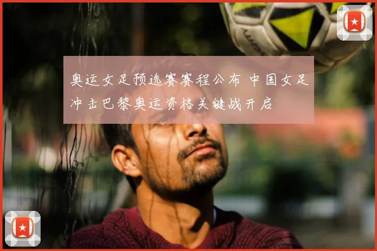 奥运女足预选赛赛程公布 中国女足冲击巴黎奥运资格关键战开启