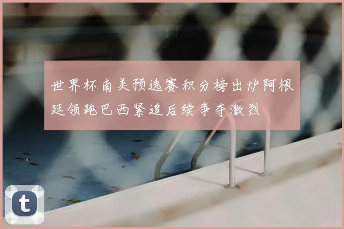 世界杯南美预选赛积分榜出炉阿根廷领跑巴西紧追后续争夺激烈